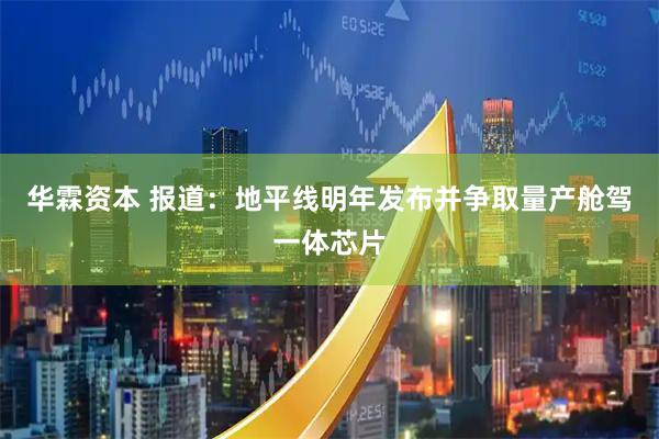 华霖资本 报道：地平线明年发布并争取量产舱驾一体芯片