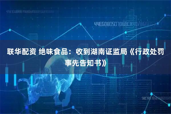 联华配资 绝味食品：收到湖南证监局《行政处罚事先告知书》