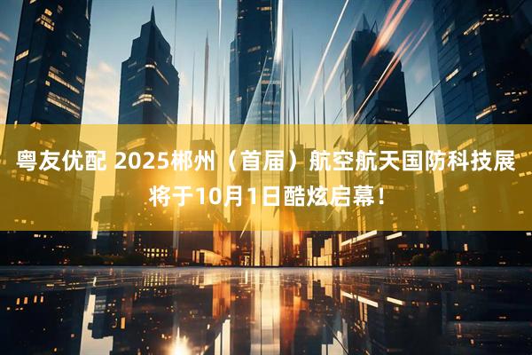 粤友优配 2025郴州（首届）航空航天国防科技展将于10月1日酷炫启幕！
