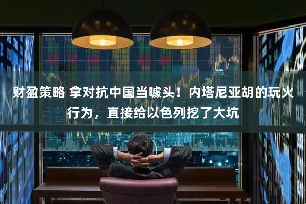 财盈策略 拿对抗中国当噱头！内塔尼亚胡的玩火行为，直接给以色列挖了大坑