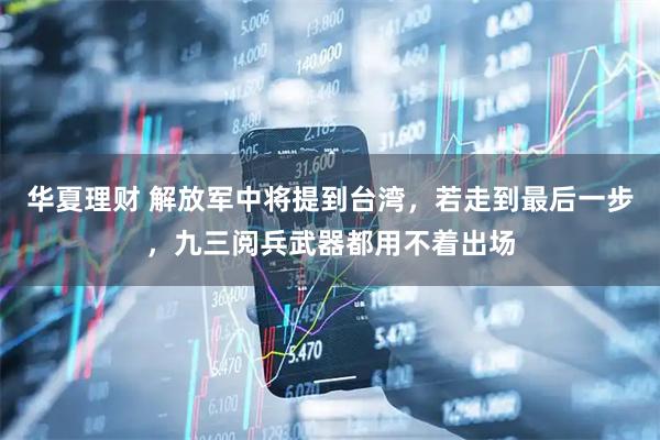 华夏理财 解放军中将提到台湾，若走到最后一步，九三阅兵武器都用不着出场