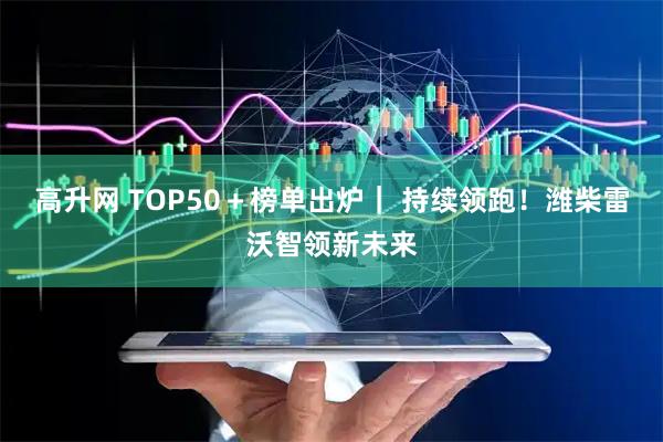高升网 TOP50＋榜单出炉｜ 持续领跑！潍柴雷沃智领新未来