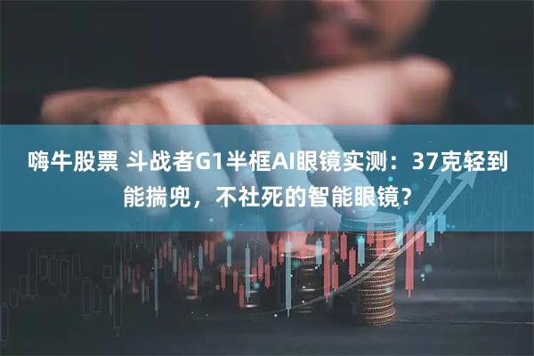 嗨牛股票 斗战者G1半框AI眼镜实测：37克轻到能揣兜，不社死的智能眼镜？