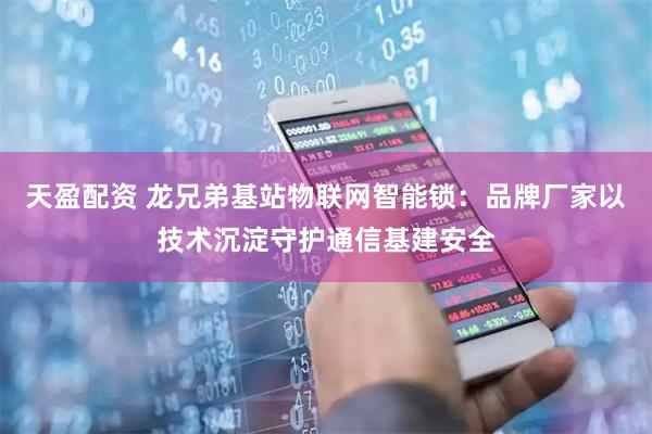 天盈配资 龙兄弟基站物联网智能锁：品牌厂家以技术沉淀守护通信基建安全