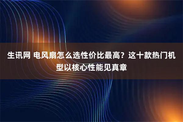 生讯网 电风扇怎么选性价比最高？这十款热门机型以核心性能见真章