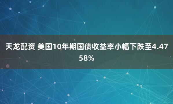 天龙配资 美国10年期国债收益率小幅下跌至4.4758%