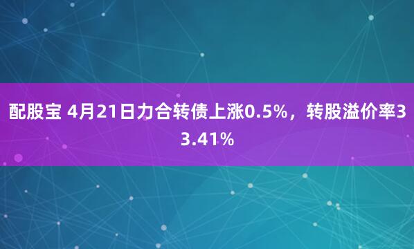 配股宝 4月21日力合转债上涨0.5%，转股溢价率33.41%
