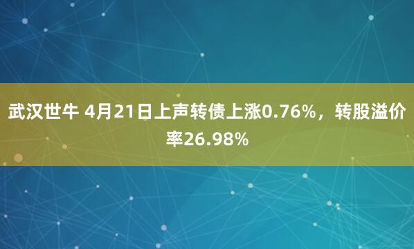 武汉世牛 4月21日上声转债上涨0.76%，转股溢价率26.98%