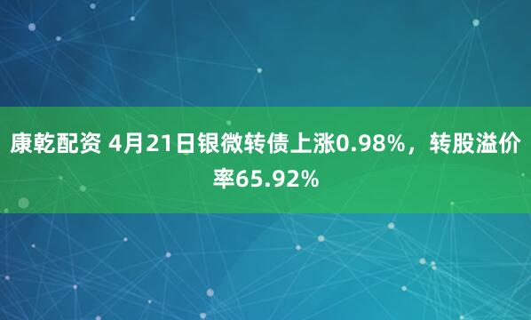 康乾配资 4月21日银微转债上涨0.98%，转股溢价率65.92%