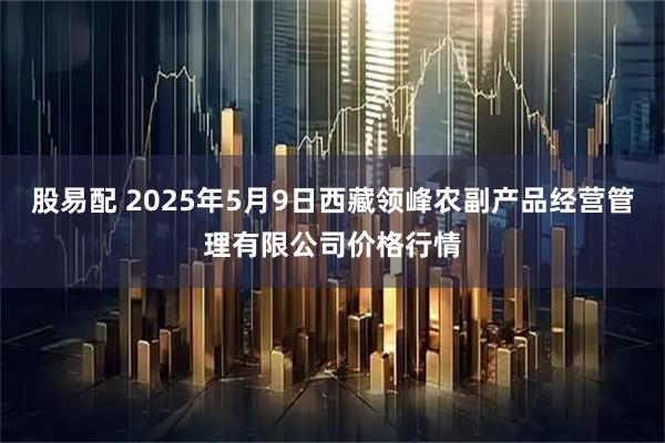 股易配 2025年5月9日西藏领峰农副产品经营管理有限公司价格行情