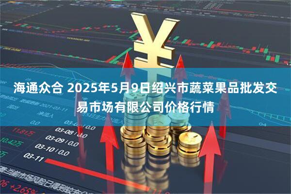 海通众合 2025年5月9日绍兴市蔬菜果品批发交易市场有限公司价格行情