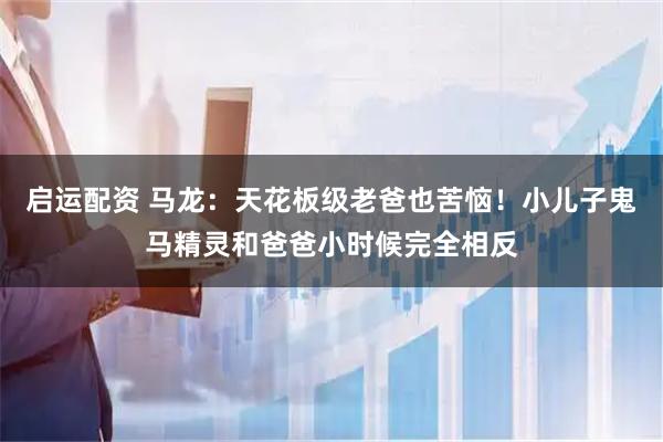 启运配资 马龙：天花板级老爸也苦恼！小儿子鬼马精灵和爸爸小时候完全相反