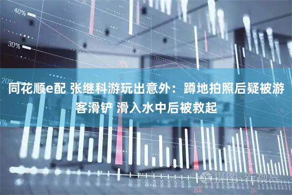 同花顺e配 张继科游玩出意外：蹲地拍照后疑被游客滑铲 滑入水中后被救起