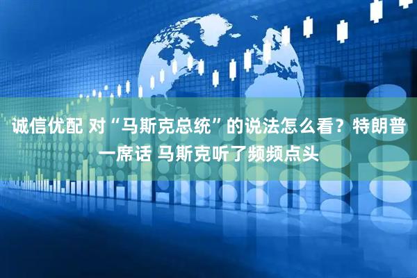 诚信优配 对“马斯克总统”的说法怎么看？特朗普一席话 马斯克听了频频点头