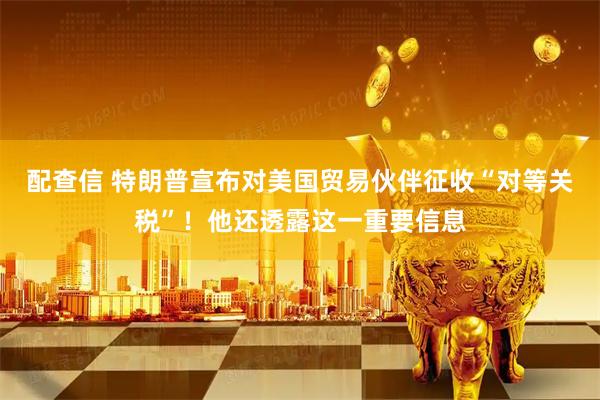 配查信 特朗普宣布对美国贸易伙伴征收“对等关税”！他还透露这一重要信息